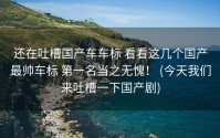 还在吐槽国产车车标 看看这几个国产最帅车标 第一名当之无愧！ (今天我们来吐槽一下国产剧)