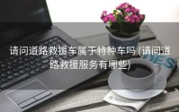 请问道路救援车属于特种车吗 (请问道路救援服务有哪些)