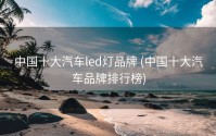 中国十大汽车led灯品牌 (中国十大汽车品牌排行榜)