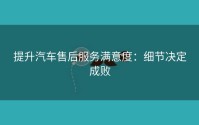 提升汽车售后服务满意度：细节决定成败
