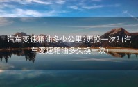 汽车变速箱油多少公里?更换一次? (汽车变速箱油多久换一次)