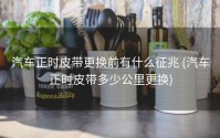 汽车正时皮带更换前有什么征兆 (汽车正时皮带多少公里更换)
