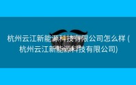 杭州云江新能源科技有限公司怎么样 (杭州云江新能源科技有限公司)