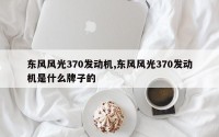 东风风光370发动机,东风风光370发动机是什么牌子的