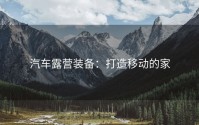 汽车露营装备：打造移动的家