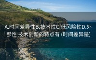 A.时间差异性B.技术性C.低风险性D.外部性 技术创新的特点有 (时间差异是)