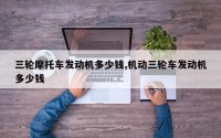 三轮摩托车发动机多少钱,机动三轮车发动机多少钱
