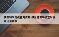 伊兰特发动机正时皮带,伊兰特发动机正时皮带还是链条