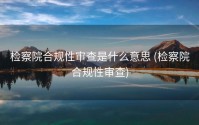 检察院合规性审查是什么意思 (检察院合规性审查)