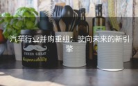 汽车行业并购重组：驶向未来的新引擎