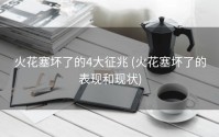 火花塞坏了的4大征兆 (火花塞坏了的表现和现状)