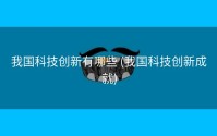 我国科技创新有哪些 (我国科技创新成就)