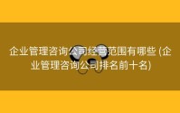 企业管理咨询公司经营范围有哪些 (企业管理咨询公司排名前十名)