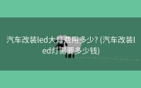 汽车改装led大灯费用多少? (汽车改装led灯需要多少钱)