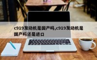 c919发动机是国产吗,c919发动机是国产吗还是进口