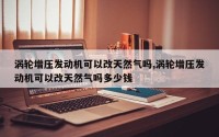 涡轮增压发动机可以改天然气吗,涡轮增压发动机可以改天然气吗多少钱