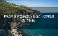 探秘肺含铁血黄素沉着症：沉默的肺部“铁锈”