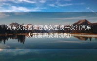 汽车火花塞需要多久更换一次? (汽车火花塞需要清洗吗)