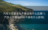 汽车火花塞长久不换会有什么后果? (汽车火花塞长时间不换有什么影响)