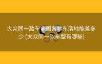 大众同一款车全国各地车落地能差多少 (大众同一款车型有哪些)