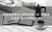 新能源商务车七座车有哪几款 (新能源商务车7座排行榜前十名)