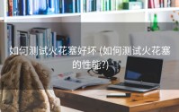 如何测试火花塞好坏 (如何测试火花塞的性能?)