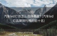 汽车led灯泡怎么选择亮度? (汽车led灯品牌排行榜的前十名)