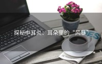 探秘中耳炎：耳朵里的“风暴”