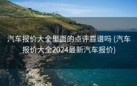 汽车报价大全里面的点评靠谱吗 (汽车报价大全2024最新汽车报价)