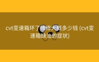 cvt变速箱坏了维修大概多少钱 (cvt变速箱缺油的症状)