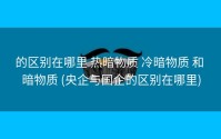 的区别在哪里 热暗物质 冷暗物质 和 暗物质 (央企与国企的区别在哪里)