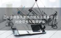 正时皮带多久更换合适及注意事项 (正时皮带多久需要更换)