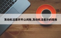 发动机活塞环开口间隙,发动机活塞环的端隙