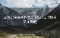 正时皮带更换步骤是什么? (正时皮带更换费用)