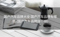 国产汽车品牌大全 国产汽车品牌有哪些 (国产汽车品牌排行榜)