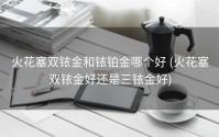 火花塞双铱金和铱铂金哪个好 (火花塞双铱金好还是三铱金好)