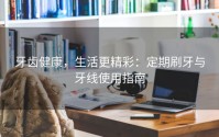 牙齿健康，生活更精彩：定期刷牙与牙线使用指南