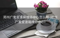 郑州广发变速箱维修中心怎么样 (郑州广发变速箱维修中心)