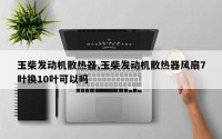 玉柴发动机散热器,玉柴发动机散热器风扇7叶换10叶可以吗