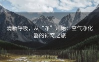 清新呼吸，从“净”开始：空气净化器的神奇之旅