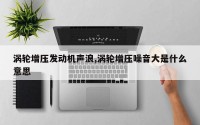 涡轮增压发动机声浪,涡轮增压噪音大是什么意思