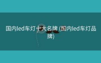 国内led车灯十大名牌 (国内led车灯品牌)