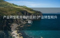产业转型和升级的区别 (产业转型和升级)