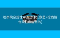 检察院合规性审查是什么意思 (检察院合规性审查目的)