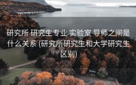 研究所 研究生专业 实验室 导师之间是什么关系 (研究所研究生和大学研究生区别)