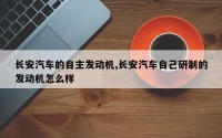 长安汽车的自主发动机,长安汽车自己研制的发动机怎么样