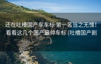 还在吐槽国产车车标 第一名当之无愧！ 看看这几个国产最帅车标 (吐槽国产剧)