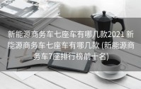新能源商务车七座车有哪几款2021 新能源商务车七座车有哪几款 (新能源商务车7座排行榜前十名)