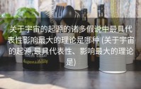 关于宇宙的起源的诸多假说中最具代表性影响最大的理论是哪种 (关于宇宙的起源,最具代表性、影响最大的理论是)