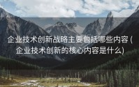 企业技术创新战略主要包括哪些内容 (企业技术创新的核心内容是什么)